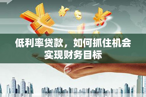 单县低利率贷款，如何抓住机会实现财务目标
