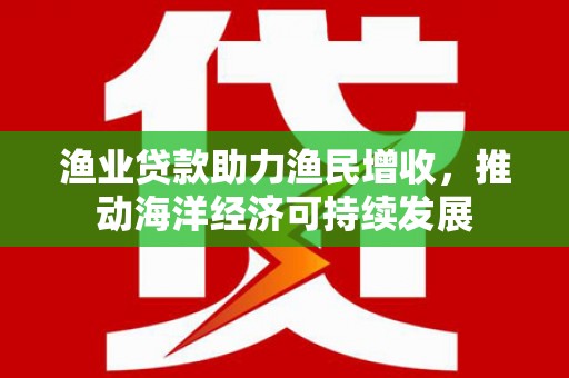 单县渔业贷款助力渔民增收，推动海洋经济可持续发展