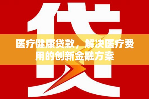 单县医疗健康贷款，解决医疗费用的创新金融方案