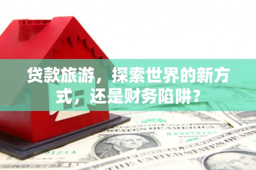 单县贷款旅游，探索世界的新方式，还是财务陷阱？