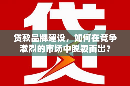 单县贷款品牌建设，如何在竞争激烈的市场中脱颖而出？