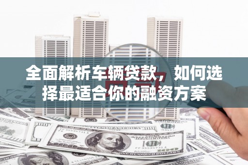 单县全面解析车辆贷款，如何选择最适合你的融资方案