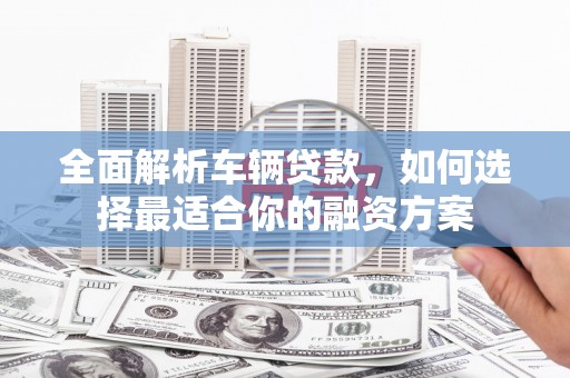 单县全面解析车辆贷款，如何选择最适合你的融资方案